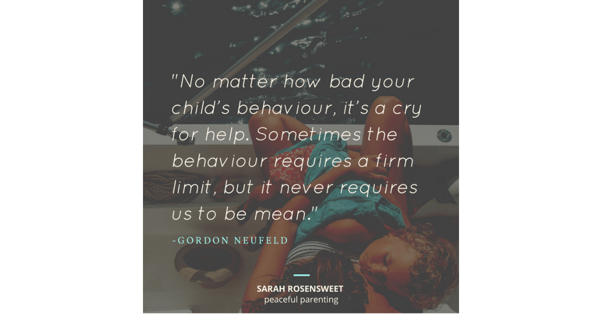 No matter how bad your child's behaviour, it's a cry for help. Sometimes the behaviour requires a firm limit, but it never requires us to be mean. Gordon Newfeld