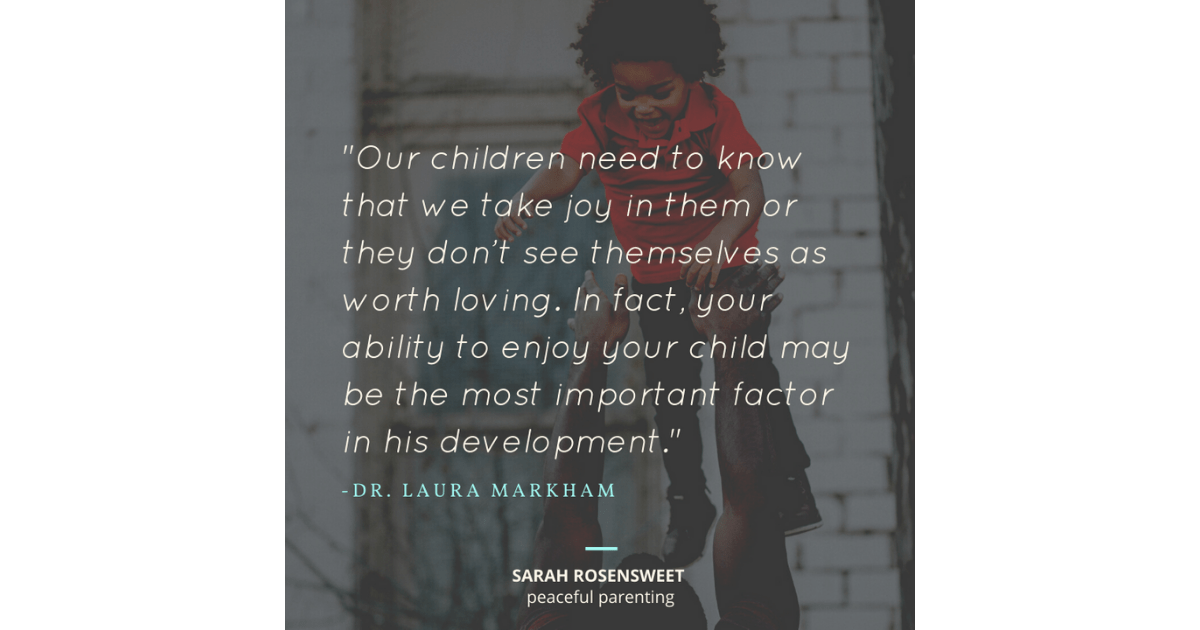 Our children need to know that we take joy in them or they don't see themselves as worth loving, in fact, your ability to enjoy your child may be the most important factor in his development. Dr. Laura Markham