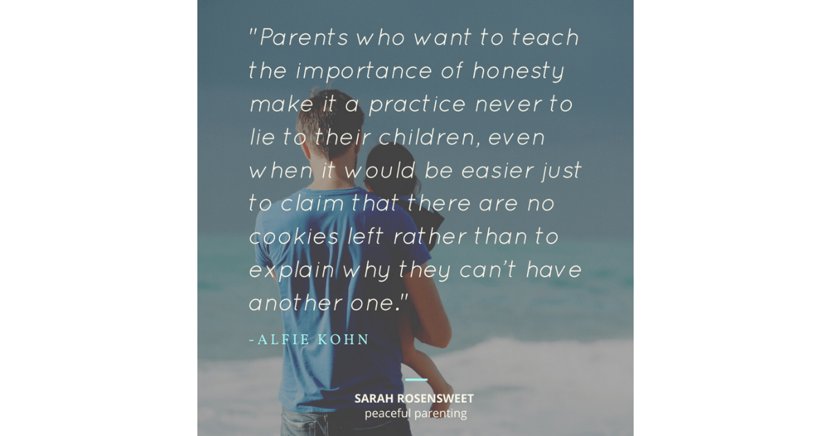 Parents who want to teach the importance of honesty make it a practice never to lie to their children, even when it would be easier just to claim that there are no cookies left rather than to explain why they can't have another one. Alfie Kohn